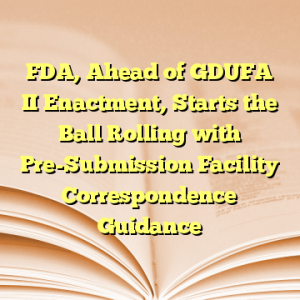 FDA, Ahead of GDUFA II Enactment, Starts the Ball Rolling with Pre-Submission Facility Correspondence Guidance