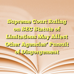 Supreme Court Ruling on SEC Statute of Limitations May Affect Other Agencies’ Pursuit of Disgorgement