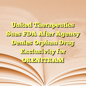 United Therapeutics Sues FDA After Agency Denies Orphan Drug Exclusivity for ORENITRAM