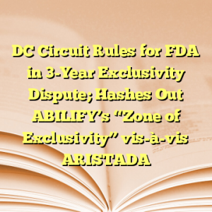 DC Circuit Rules for FDA in 3-Year Exclusivity Dispute; Hashes Out ABILIFY’s “Zone of Exclusivity” vis-à-vis ARISTADA