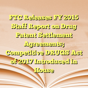 FTC Releases FY 2015 Staff Report on Drug Patent Settlement Agreements; Competitive DRUGS Act of 2017 Introduced in House