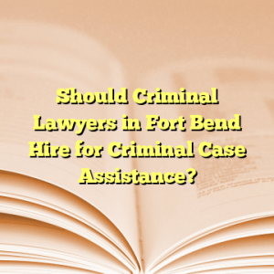 Should Criminal Lawyers in Fort Bend Hire for Criminal Case Assistance?