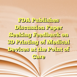 FDA Publishes Discussion Paper Seeking Feedback on 3D Printing of Medical Devices at the Point of Care